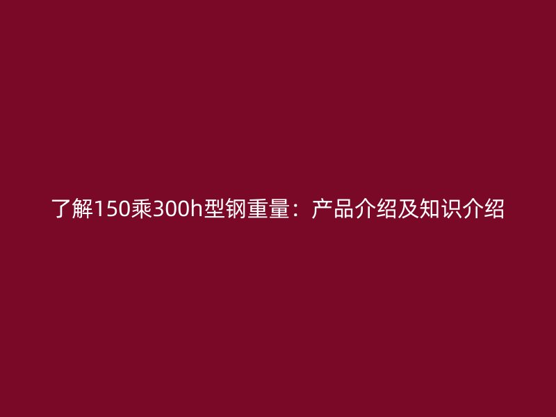 了解150乘300h型钢重量:产品介绍及知识介绍