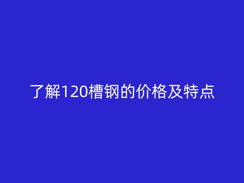 了解120槽钢的价格及特点