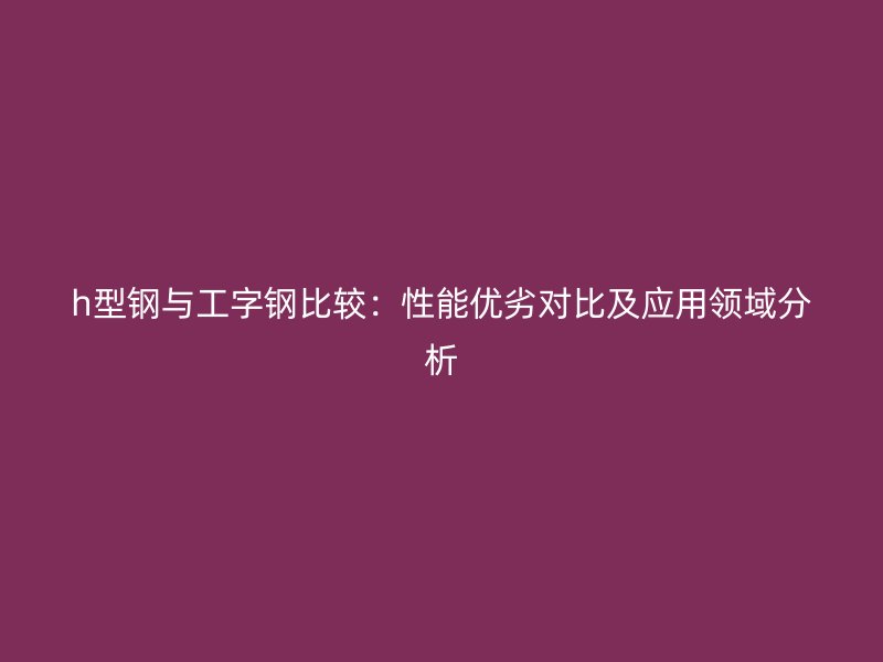 h型钢与工字钢比较:性能优劣对比及应用领域分析