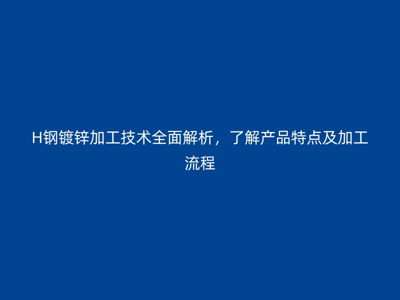 H钢镀锌加工技术全面解析,了解产品特点及加工流程
