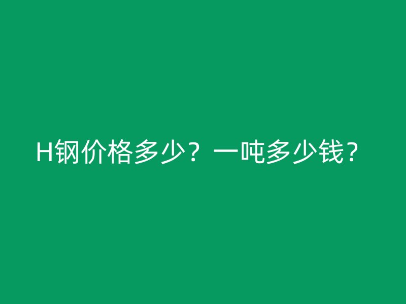 H钢价格多少?一吨多少钱?