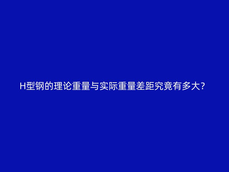 H型钢的理论重量与实际重量差距究竟有多大?