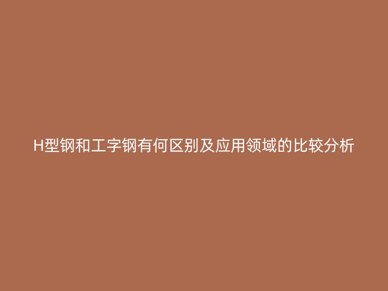 H型钢和工字钢有何区别及应用领域的比较分析