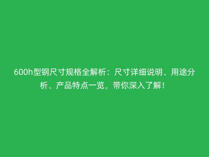 600h型钢尺寸规格全解析:尺寸详细说明、用途分析、产品特点一览,带你深入了解!