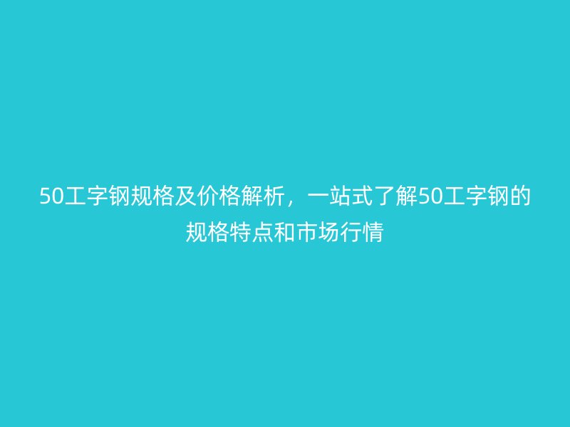 50工字钢规格及价格解析,一站式了解50工字钢的规格特点和市场行情