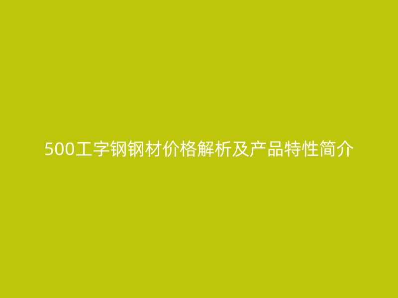 500工字钢钢材价格解析及产品特性简介