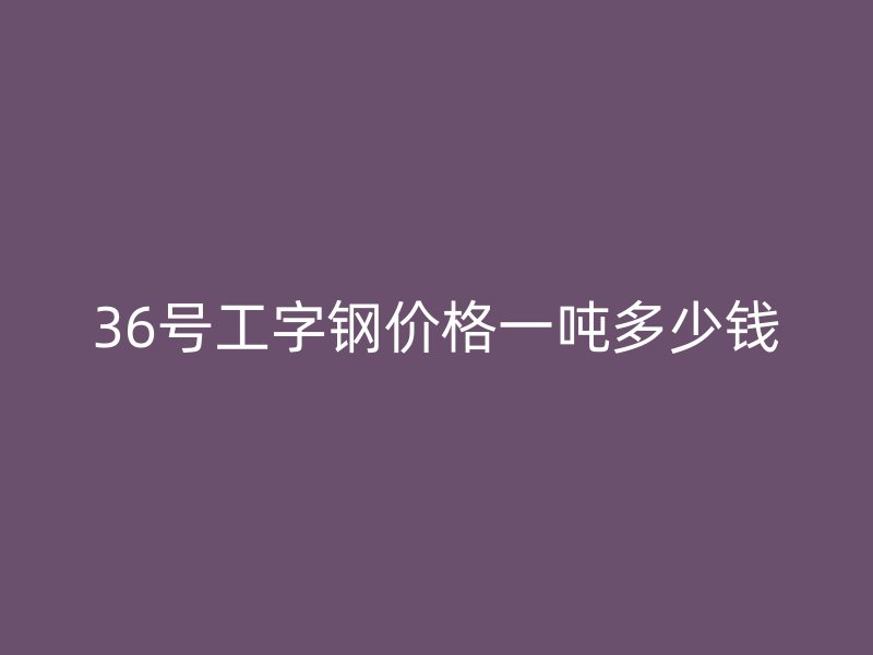36号工字钢价格一吨多少钱