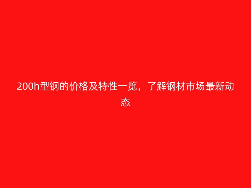 200h型钢的价格及特性一览,了解钢材市场最新动态