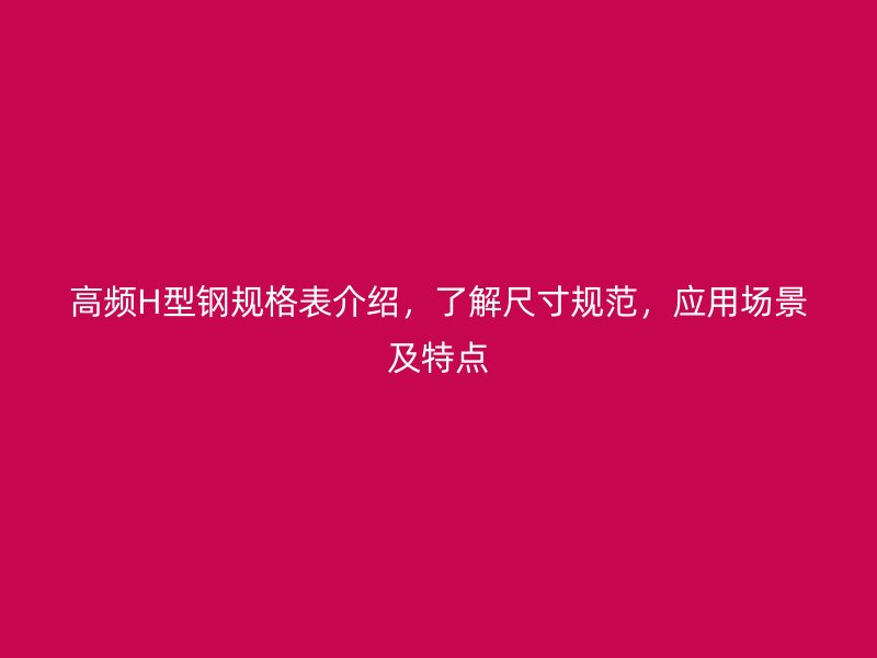 高频H型钢规格表介绍，了解尺寸规范，应用场景及特点