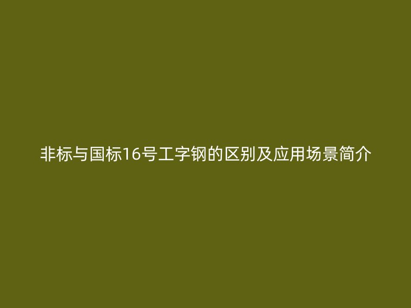 非标与国标16号工字钢的区别及应用场景简介