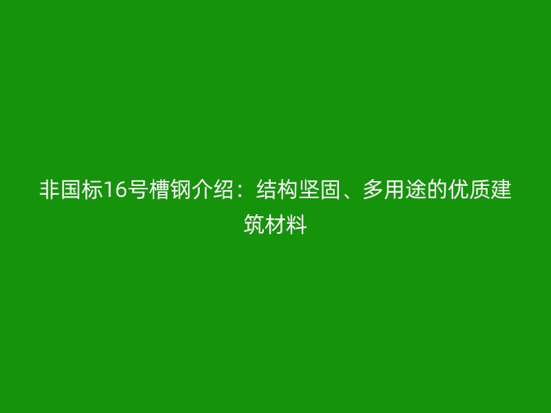 非国标16号槽钢介绍：结构坚固、多用途的优质建筑材料