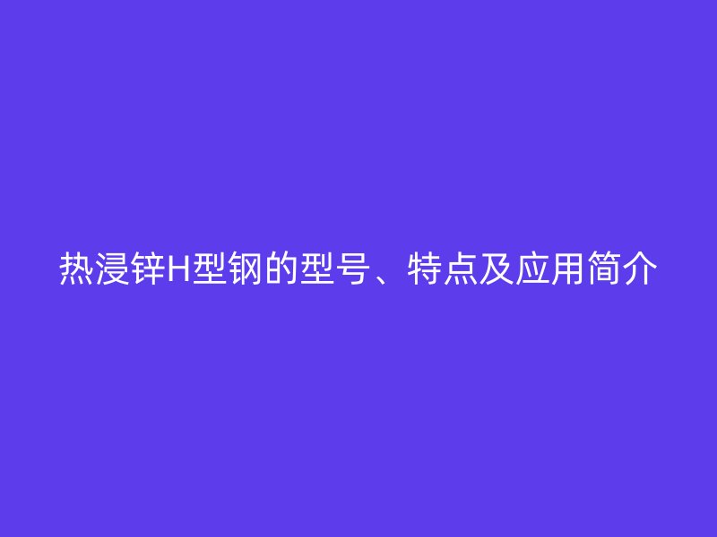 热浸锌H型钢的型号、特点及应用简介