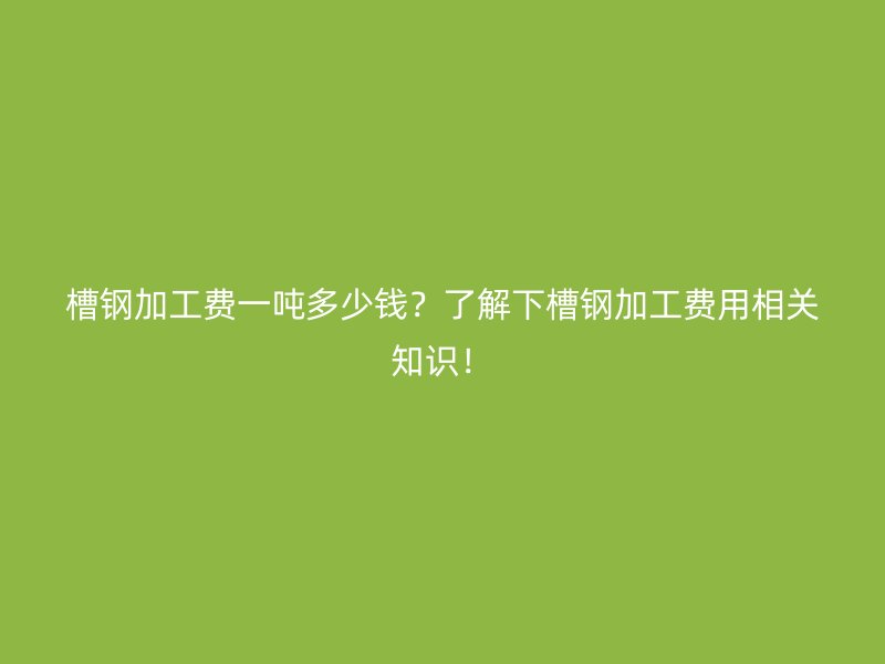 槽钢加工费一吨多少钱?了解下槽钢加工费用相关知识!