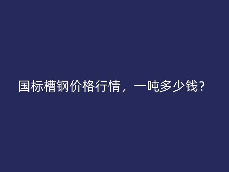 国标槽钢价格行情,一吨多少钱?