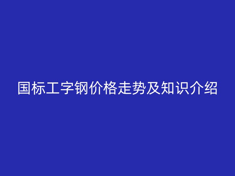 国标工字钢价格走势及知识介绍