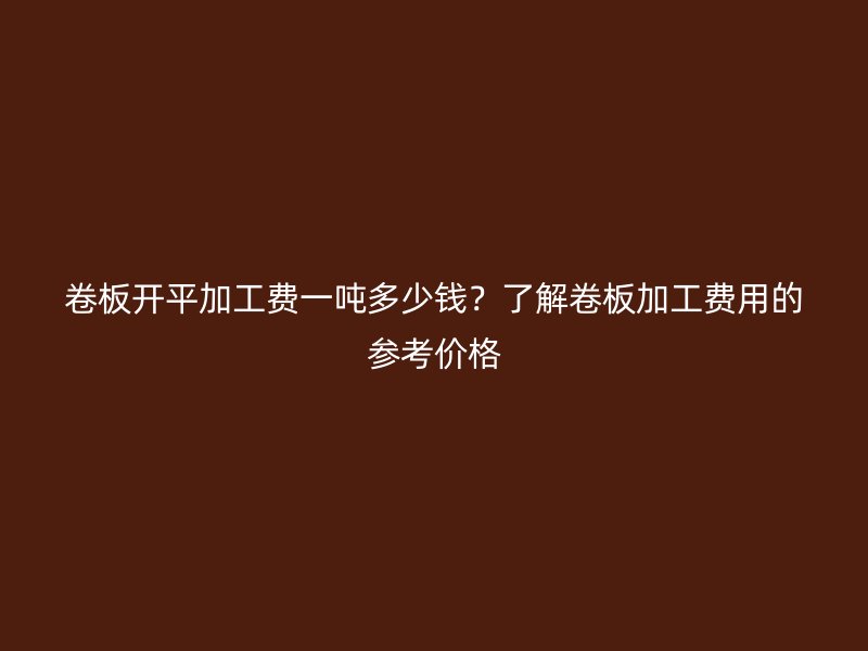 卷板开平加工费一吨多少钱?了解卷板加工费用的参考价格