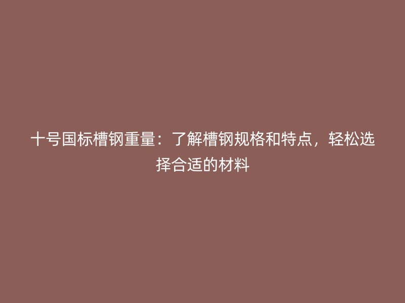 十号国标槽钢重量:了解槽钢规格和特点,轻松选择合适的材料
