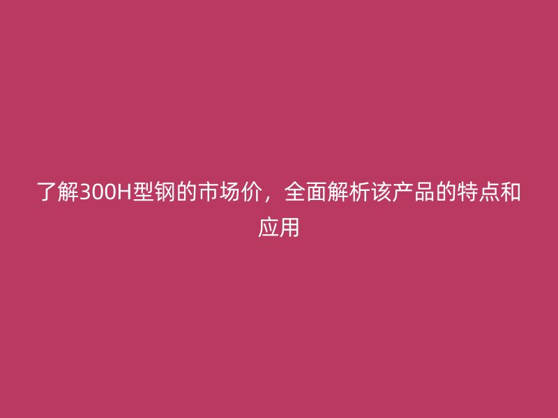 了解300H型钢的市场价，全面解析该产品的特点和应用