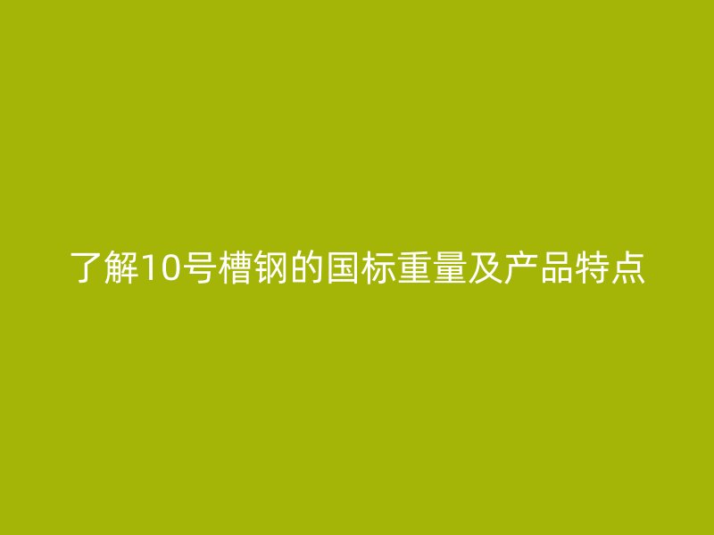 了解10号槽钢的国标重量及产品特点