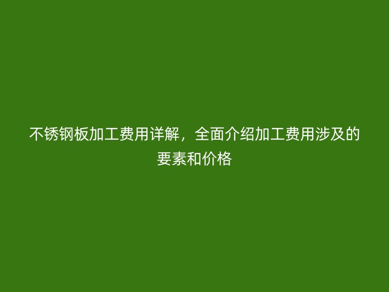 不锈钢板加工费用详解,全面介绍加工费用涉及的要素和价格
