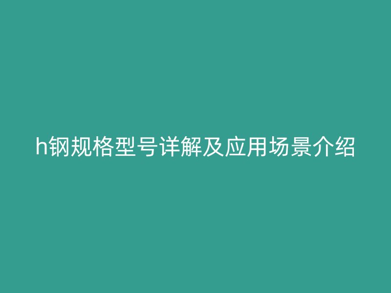 h钢规格型号详解及应用场景介绍