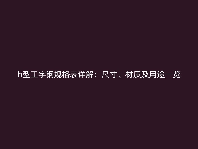 h型工字钢规格表详解:尺寸、材质及用途一览
