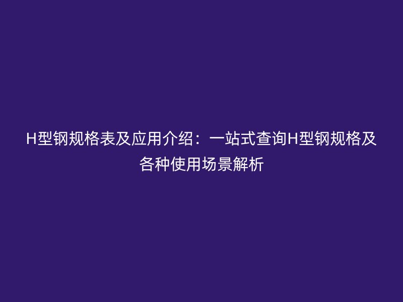 H型钢规格表及应用介绍：一站式查询H型钢规格及各种使用场景解析
