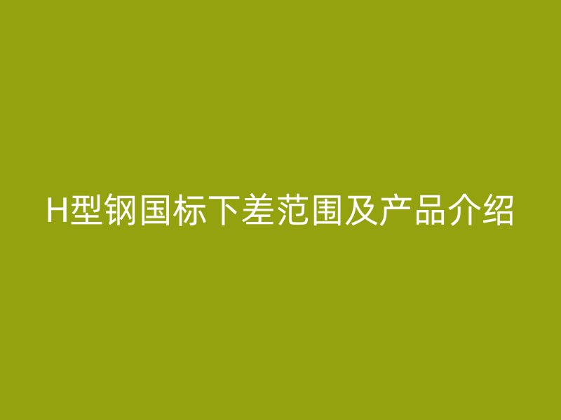H型钢国标下差范围及产品介绍