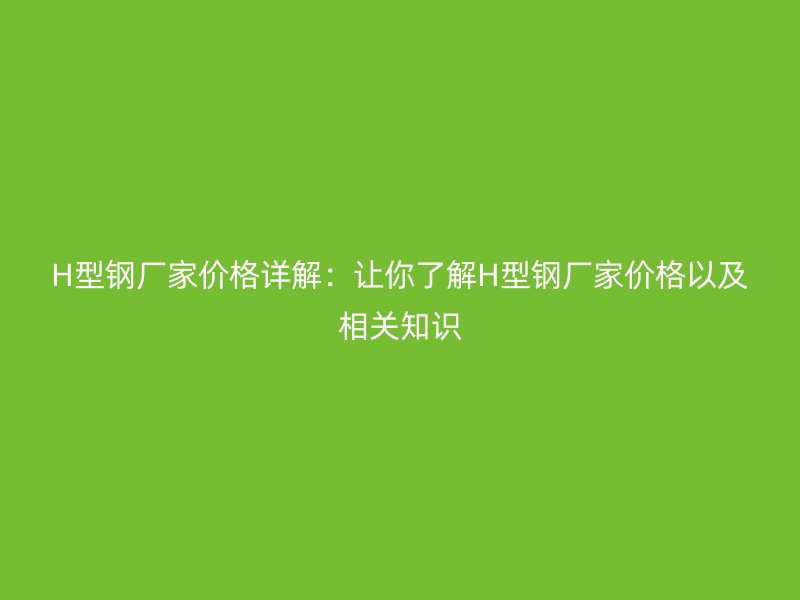 H型钢厂家价格详解:让你了解H型钢厂家价格以及相关知识
