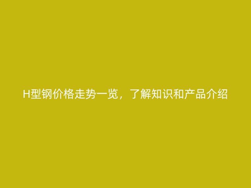 H型钢价格走势一览,了解知识和产品介绍