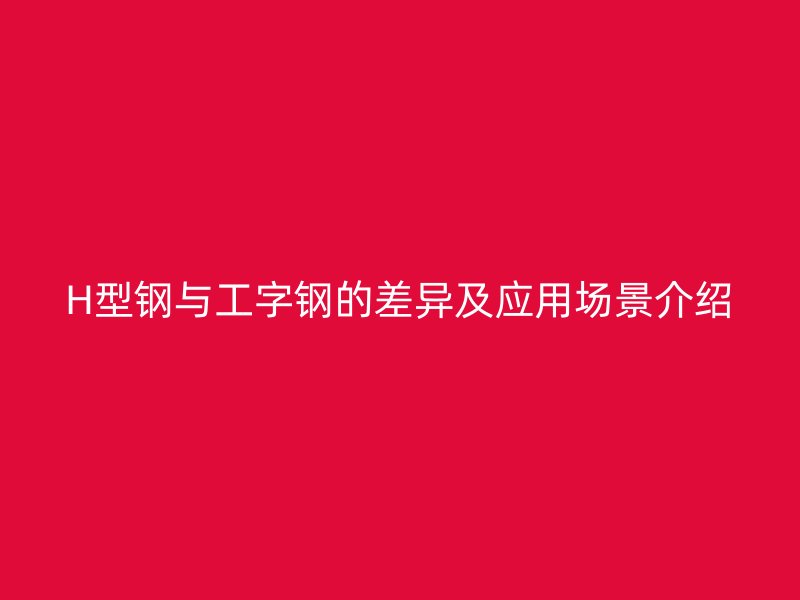 H型钢与工字钢的差异及应用场景介绍