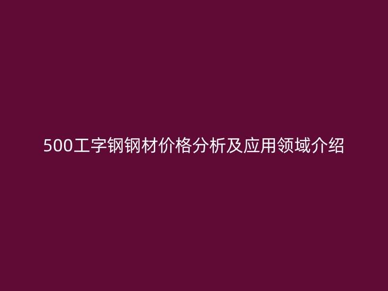 500工字钢钢材价格分析及应用领域介绍
