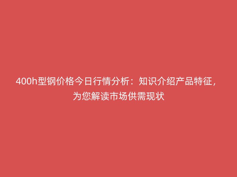 400h型钢价格今日行情分析：知识介绍产品特征，为您解读市场供需现状