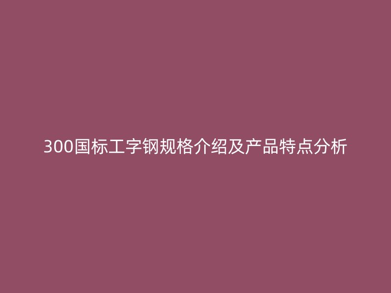 300国标工字钢规格介绍及产品特点分析