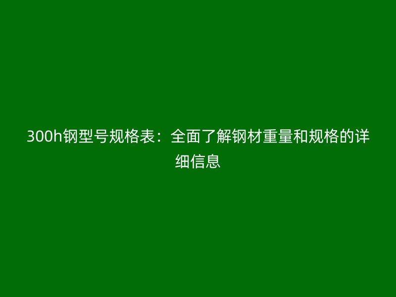 300h钢型号规格表:全面了解钢材重量和规格的详细信息