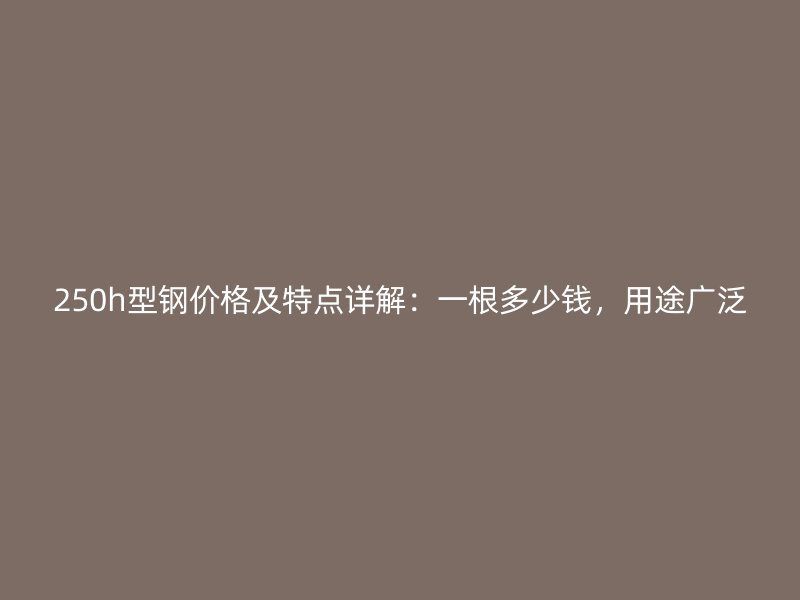 250h型钢价格及特点详解:一根多少钱,用途广泛