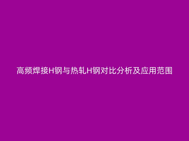 高频焊接H钢与热轧H钢对比分析及应用范围