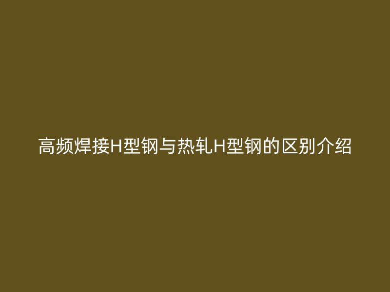 高频焊接H型钢与热轧H型钢的区别介绍