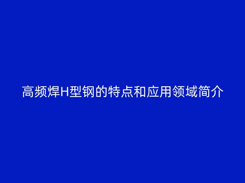 高频焊H型钢的特点和应用领域简介